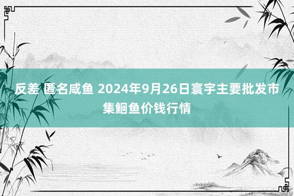 反差 匿名咸鱼 2024年9月26日寰宇主要批发市集鮰鱼价钱行情