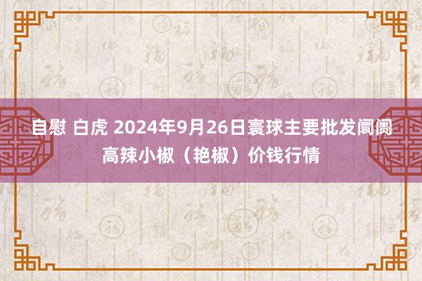 自慰 白虎 2024年9月26日寰球主要批发阛阓高辣小椒（艳椒）价钱行情