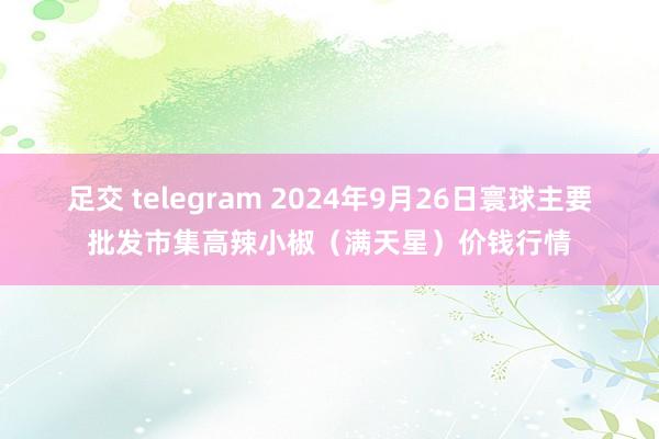 足交 telegram 2024年9月26日寰球主要批发市集高辣小椒（满天星）价钱行情