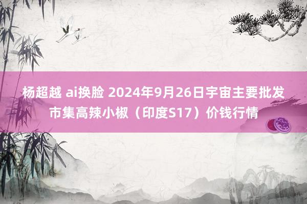 杨超越 ai换脸 2024年9月26日宇宙主要批发市集高辣小椒（印度S17）价钱行情