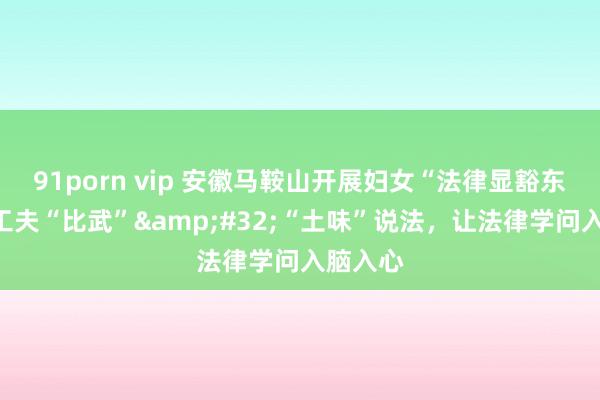 91porn vip 安徽马鞍山开展妇女“法律显豁东谈主”工夫“比武”&#32;“土味”说法，让法律学问入脑入心