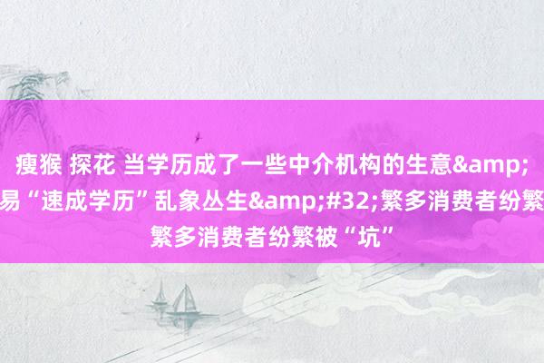 瘦猴 探花 当学历成了一些中介机构的生意&#32;贸易“速成学历”乱象丛生&#32;繁多消费者纷繁被“坑”