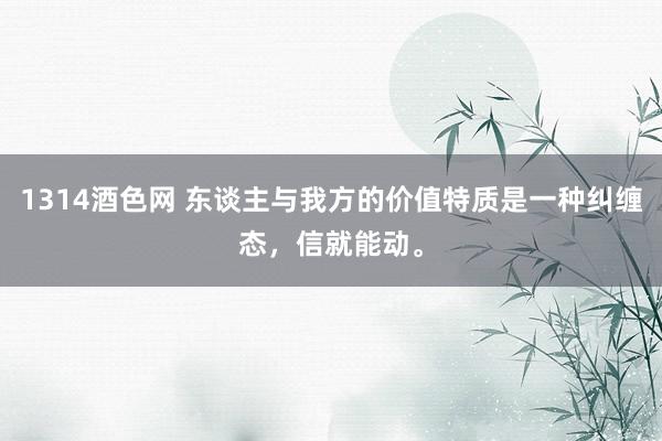 1314酒色网 东谈主与我方的价值特质是一种纠缠态，信就能动。