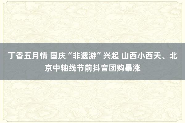 丁香五月情 国庆“非遗游”兴起 山西小西天、北京中轴线节前抖音团购暴涨