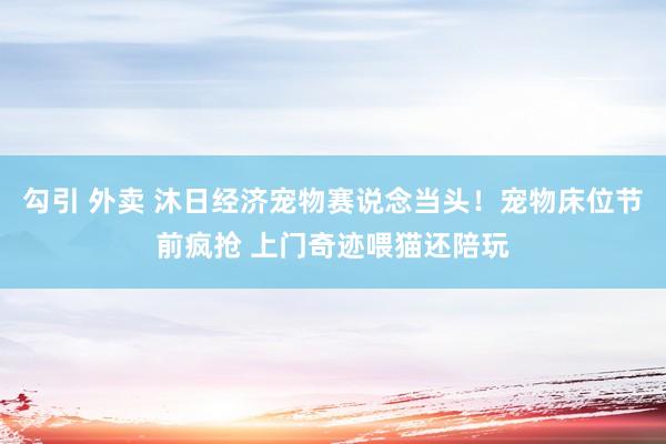 勾引 外卖 沐日经济宠物赛说念当头！宠物床位节前疯抢 上门奇迹喂猫还陪玩