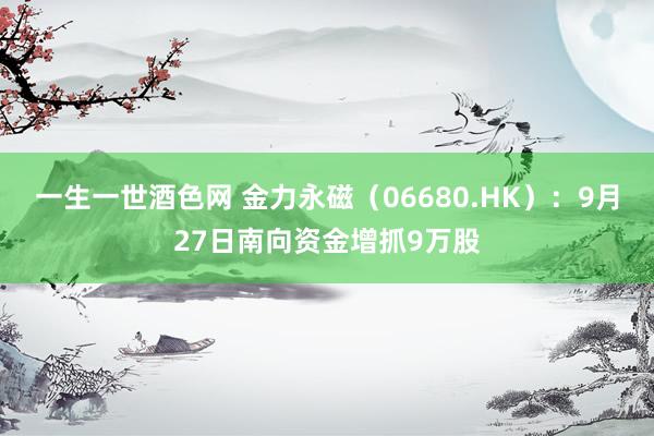 一生一世酒色网 金力永磁（06680.HK）：9月27日南向资金增抓9万股