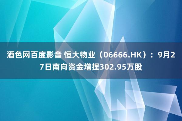 酒色网百度影音 恒大物业（06666.HK）：9月27日南向资金增捏302.95万股