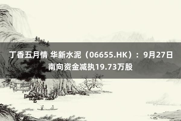 丁香五月情 华新水泥（06655.HK）：9月27日南向资金减执19.73万股