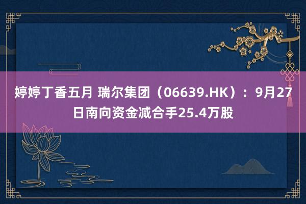 婷婷丁香五月 瑞尔集团（06639.HK）：9月27日南向资金减合手25.4万股