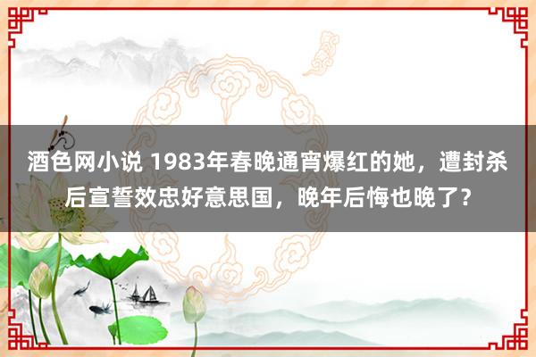 酒色网小说 1983年春晚通宵爆红的她，遭封杀后宣誓效忠好意思国，晚年后悔也晚了？