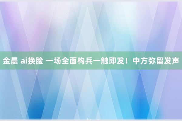 金晨 ai换脸 一场全面构兵一触即发！中方弥留发声