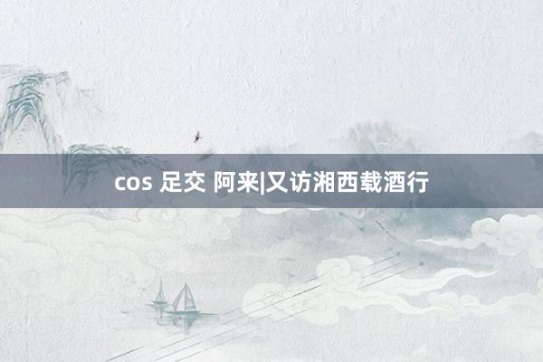 cos 足交 阿来|又访湘西载酒行