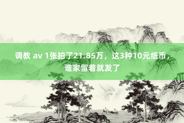 调教 av 1张拍了21.85万，这3种10元纸币，谁家留着就发了