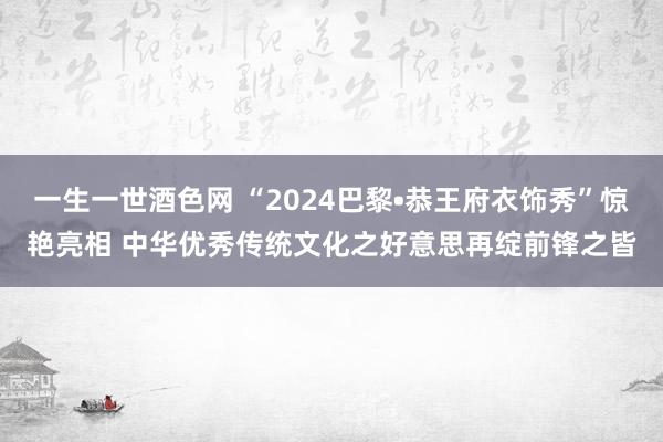 一生一世酒色网 “2024巴黎•恭王府衣饰秀”惊艳亮相 中华优秀传统文化之好意思再绽前锋之皆