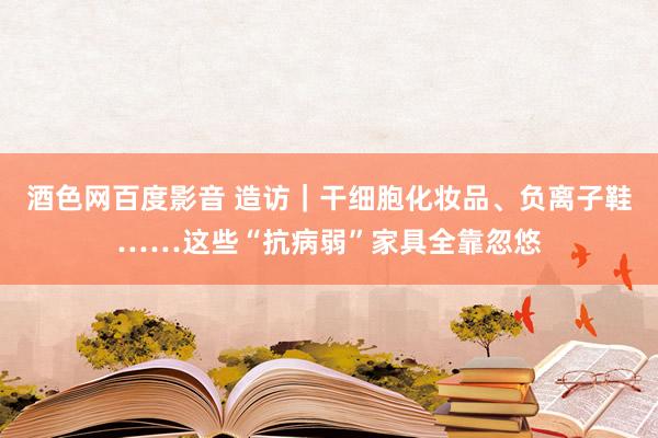 酒色网百度影音 造访｜干细胞化妆品、负离子鞋……这些“抗病弱”家具全靠忽悠