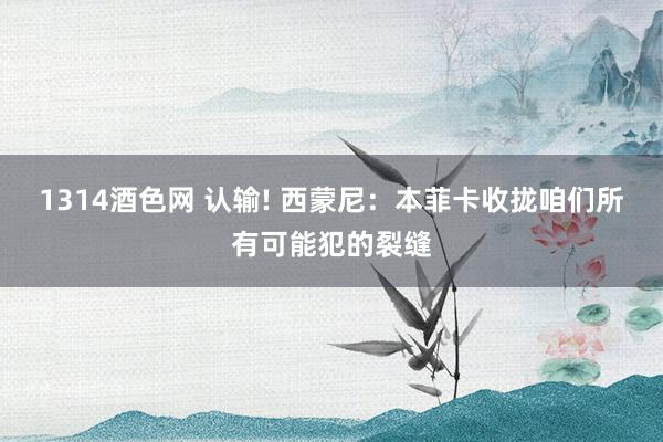 1314酒色网 认输! 西蒙尼：本菲卡收拢咱们所有可能犯的裂缝