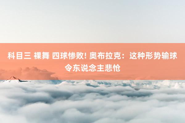 科目三 裸舞 四球惨败! 奥布拉克：这种形势输球令东说念主悲怆