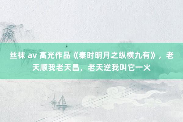 丝袜 av 高光作品《秦时明月之纵横九有》，老天顺我老天昌，老天逆我叫它一火