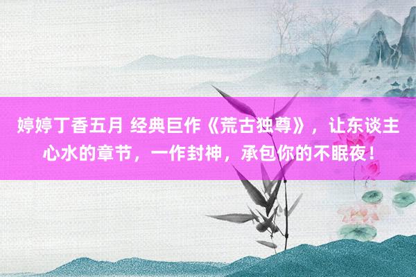 婷婷丁香五月 经典巨作《荒古独尊》，让东谈主心水的章节，一作封神，承包你的不眠夜！