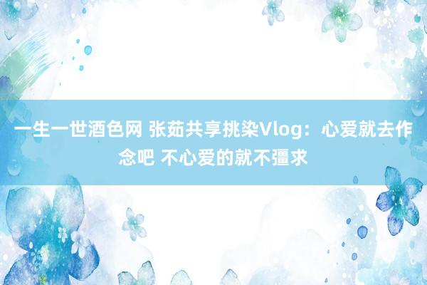 一生一世酒色网 张茹共享挑染Vlog：心爱就去作念吧 不心爱的就不彊求