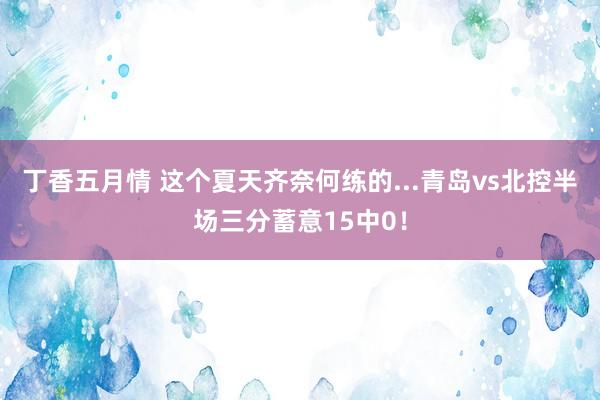 丁香五月情 这个夏天齐奈何练的...青岛vs北控半场三分蓄意15中0！