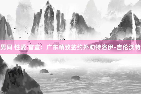 男同 性愛 官宣：广东精致签约外助特洛伊-吉伦沃特