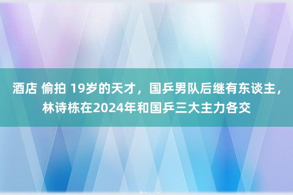 酒店 偷拍 19岁的天才，国乒男队后继有东谈主，林诗栋在2024年和国乒三大主力各交