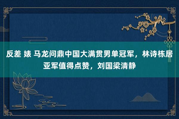 反差 婊 马龙问鼎中国大满贯男单冠军，林诗栋居亚军值得点赞，刘国梁清静