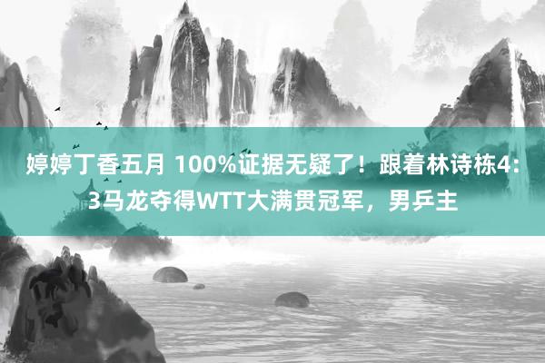 婷婷丁香五月 100%证据无疑了！跟着林诗栋4:3马龙夺得WTT大满贯冠军，男乒主