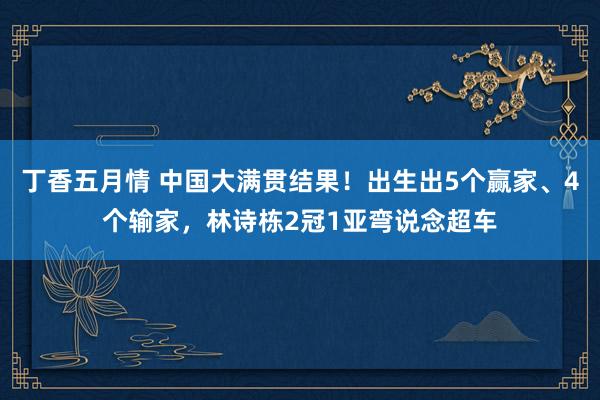 丁香五月情 中国大满贯结果！出生出5个赢家、4个输家，林诗栋2冠1亚弯说念超车