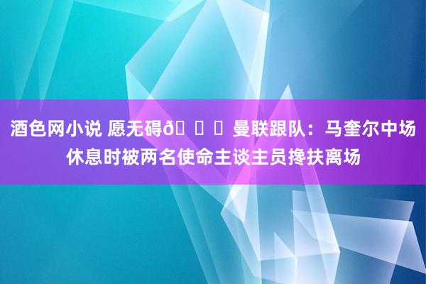 酒色网小说 愿无碍🙏曼联跟队：马奎尔中场休息时被两名使命主谈主员搀扶离场