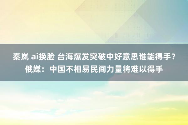 秦岚 ai换脸 台海爆发突破中好意思谁能得手？俄媒：中国不相易民间力量将难以得手