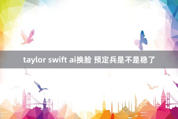 taylor swift ai换脸 预定兵是不是稳了