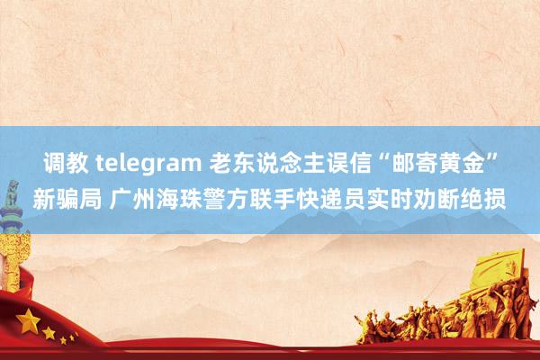 调教 telegram 老东说念主误信“邮寄黄金”新骗局 广州海珠警方联手快递员实时劝断绝损