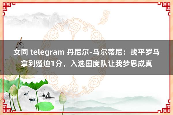 女同 telegram 丹尼尔-马尔蒂尼：战平罗马拿到蹙迫1分，入选国度队让我梦思成真