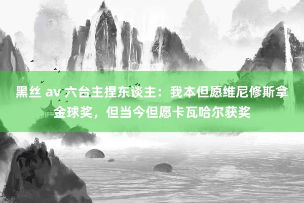 黑丝 av 六台主捏东谈主：我本但愿维尼修斯拿金球奖，但当今但愿卡瓦哈尔获奖