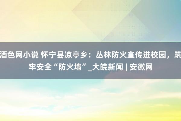 酒色网小说 怀宁县凉亭乡：丛林防火宣传进校园，筑牢安全“防火墙”_大皖新闻 | 安徽网