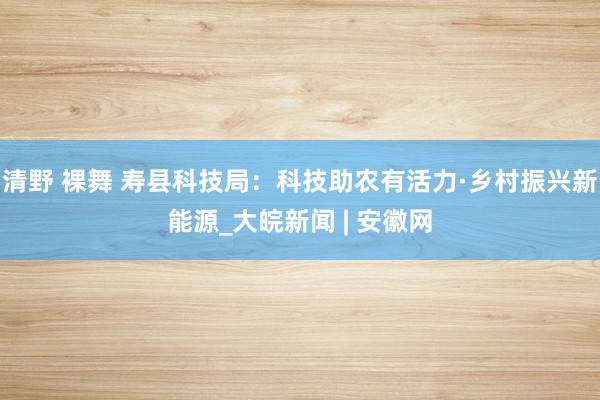 清野 裸舞 寿县科技局：科技助农有活力·乡村振兴新能源_大皖新闻 | 安徽网