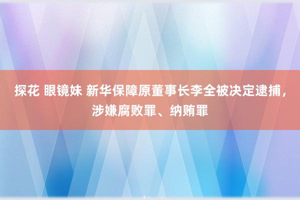 探花 眼镜妹 新华保障原董事长李全被决定逮捕，涉嫌腐败罪、纳贿罪