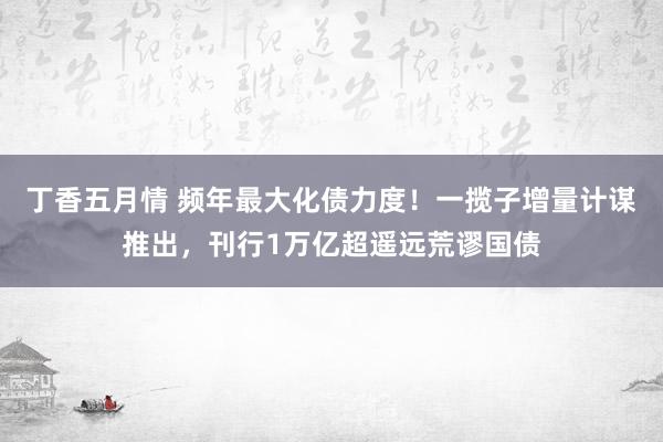 丁香五月情 频年最大化债力度！一揽子增量计谋推出，刊行1万亿超遥远荒谬国债