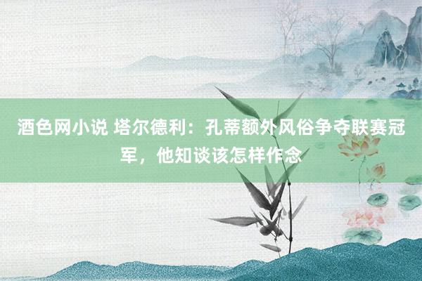 酒色网小说 塔尔德利：孔蒂额外风俗争夺联赛冠军，他知谈该怎样作念