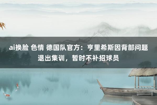 ai换脸 色情 德国队官方：亨里希斯因背部问题退出集训，暂时不补招球员