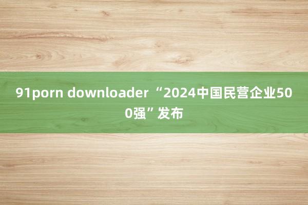 91porn downloader “2024中国民营企业500强”发布