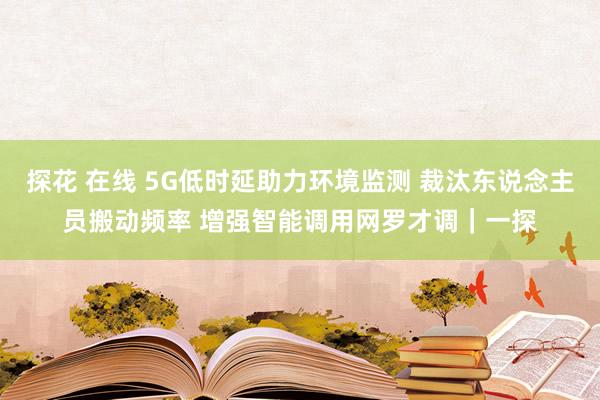 探花 在线 5G低时延助力环境监测 裁汰东说念主员搬动频率 增强智能调用网罗才调｜一探