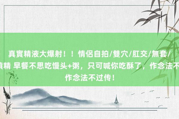 真實精液大爆射！！情侶自拍/雙穴/肛交/無套/大量噴精 早餐不思吃馒头+粥，只可喊你吃酥了，作念法不过传！