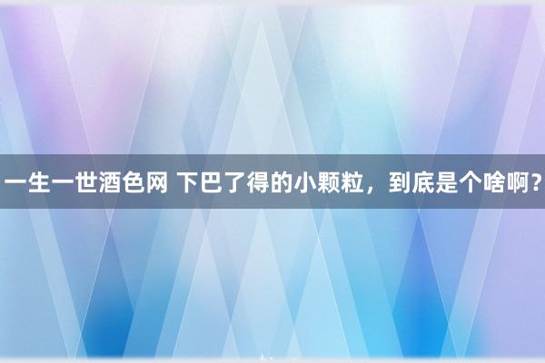 一生一世酒色网 下巴了得的小颗粒，到底是个啥啊？