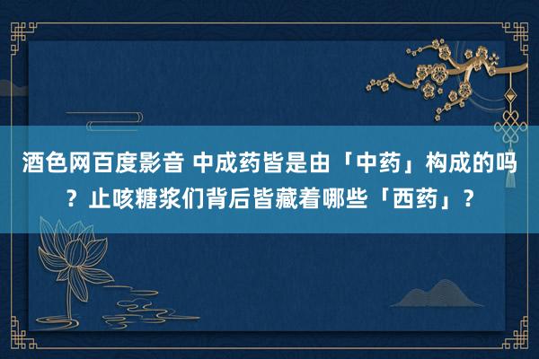 酒色网百度影音 中成药皆是由「中药」构成的吗？止咳糖浆们背后皆藏着哪些「西药」？