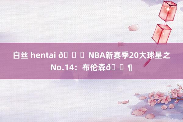 白丝 hentai 🌟NBA新赛季20大球星之No.14：布伦森👶