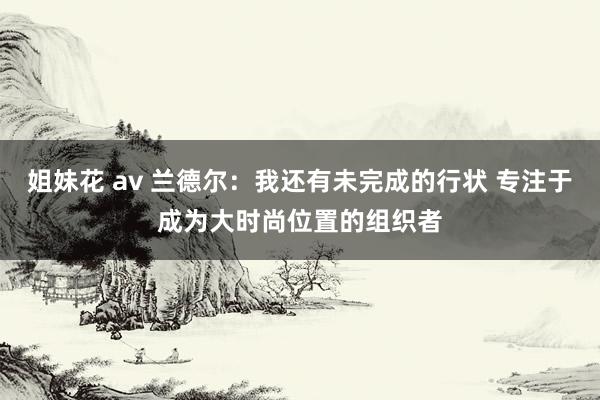 姐妹花 av 兰德尔：我还有未完成的行状 专注于成为大时尚位置的组织者