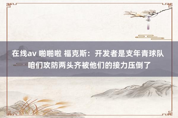 在线av 啪啪啦 福克斯：开发者是支年青球队 咱们攻防两头齐被他们的接力压倒了